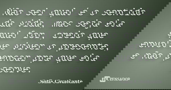 Não sei qual é o sentido da vida, mas seja ela qual for, creio que envolve viver o presente, e não pensar pra que ela serve.... Frase de Sofia Cavalcante.
