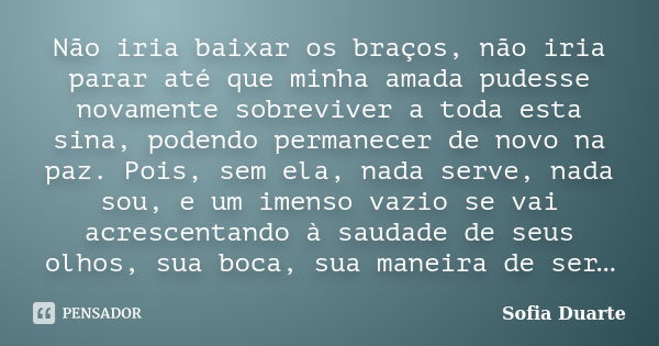 Não iria baixar os braços, não iria parar até que minha amada pudesse novamente sobreviver a toda esta sina, podendo permanecer de novo na paz. Pois, sem ela, n... Frase de Sofia Duarte.