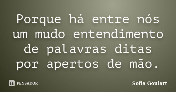 Porque há entre nós um mudo entendimento de palavras ditas por apertos de mão.... Frase de Sofia Goulart.