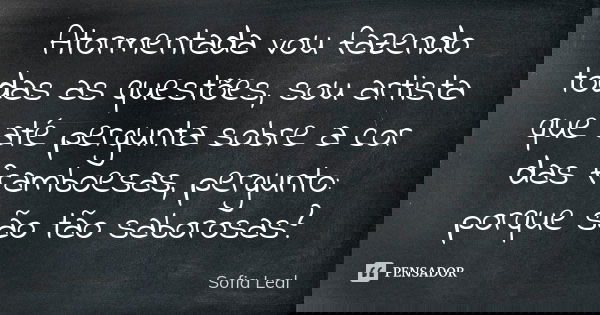 Atormentada vou fazendo todas as questões, sou artista que até pergunta sobre a cor das framboesas, pergunto: porque são tão saborosas?... Frase de Sofia Leal.