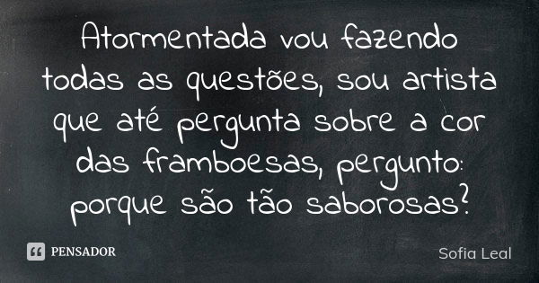 Atormentada vou fazendo todas as questões, sou artista que até pergunta sobre a cor das framboesas, pergunto: porque são tão saborosas?... Frase de Sofia Leal.