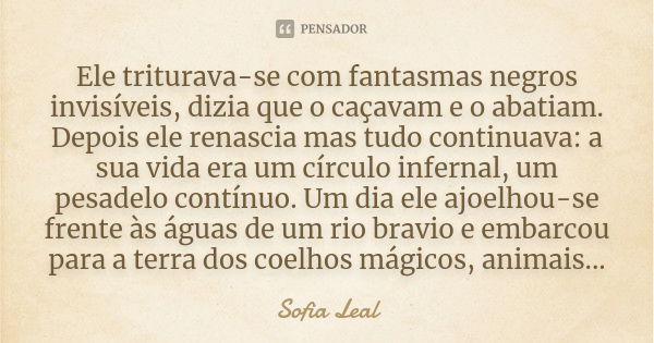 Ele triturava-se com fantasmas negros invisíveis, dizia que o caçavam e o abatiam. Depois ele renascia mas tudo continuava: a sua vida era um círculo infernal, ... Frase de Sofia Leal.