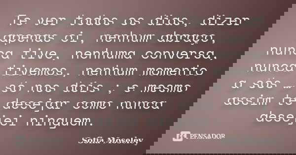 Te ver todos os dias, dizer apenas oi, nenhum abraço, nunca tive, nenhuma conversa, nunca tivemos, nenhum momento a sós … só nos dois ; e mesmo assim te desejar... Frase de Sofia Moseley.