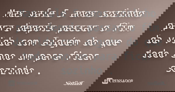 Mas vale 5 anos sozinho para depois passar o fim da vida com alguém do que todo ano um para ficar sozinho .... Frase de SofiaR..