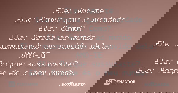 Ele: Amo-te Ela: Prova que é verdade Ele: Como? Ela: Grita ao mundo Ele, murmurando ao ouvido dela: AMO-TE Ela: Porque sussuraste? Ele: Porque és o meu mundo.... Frase de Sofinezza.