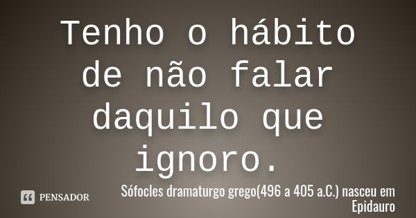 Tenho o hábito de não falar daquilo que ignoro.... Frase de Sófocles dramaturgo grego(496 a 405 a.C.) nasceu em Epidauro.