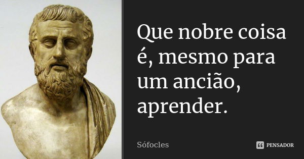 Que nobre coisa é, mesmo para um ancião, aprender.... Frase de Sófocles.