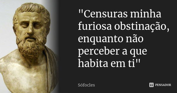 "Censuras minha furiosa obstinação, enquanto não perceber a que habita em ti"... Frase de Sófocles.