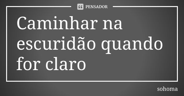 Caminhar na escuridão quando for claro... Frase de Sohoma.