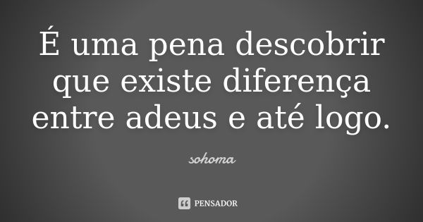 É uma pena descobrir que existe diferença entre adeus e até logo.... Frase de Sohoma.