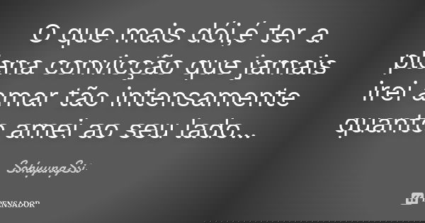 O que mais dói,é ter a plena convicção que jamais irei amar tão intensamente quanto amei ao seu lado...... Frase de SohyungSsi.