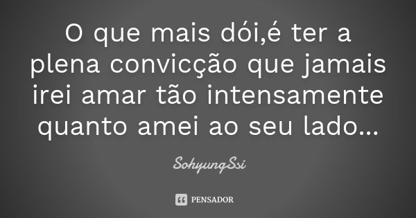 O que mais dói,é ter a plena convicção que jamais irei amar tão intensamente quanto amei ao seu lado...... Frase de SohyungSsi.