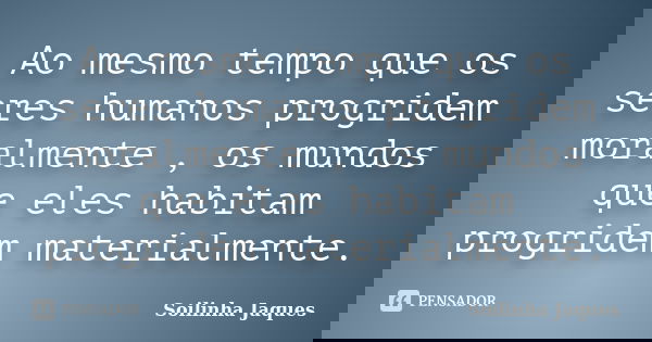 Ao mesmo tempo que os seres humanos progridem moralmente , os mundos que eles habitam progridem materialmente.... Frase de Soilinha Jaques.