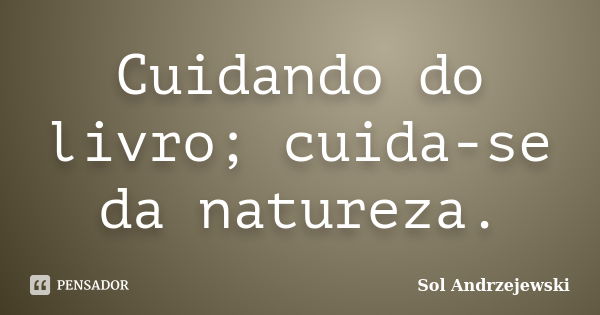 Cuidando do livro; cuida-se da natureza.... Frase de Sol Andrzejewski.