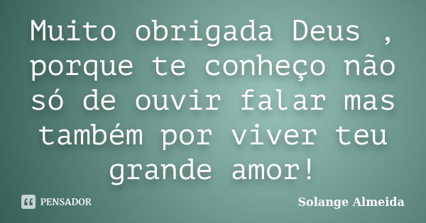 Muito obrigada Deus , porque te conheço não só de ouvir falar mas também por viver teu grande amor!... Frase de Solange Almeida.