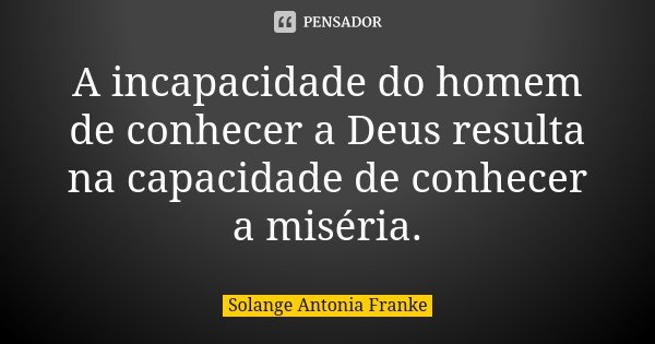 A incapacidade do homem de conhecer a Deus resulta na capacidade de conhecer a miséria.... Frase de Solange Antonia Franke.