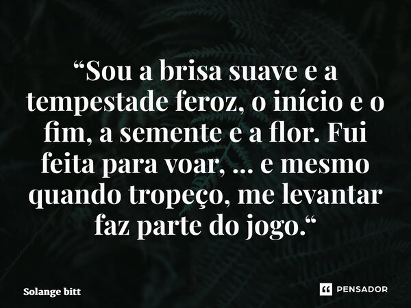 ⁠“Sou a brisa suave e a tempestade feroz, o início e o fim, a semente e a flor. Fui feita para voar, ... e mesmo quando tropeço, me levantar faz parte do jogo.“... Frase de Solange Bittencourt.