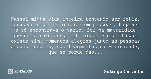 Passei minha vida inteira tentando ser feliz, buscava a tal felicidade em pessoas, lugares e só encontrava o vazio, foi na maturidade que constatei que a felici... Frase de Solange Carvalho.