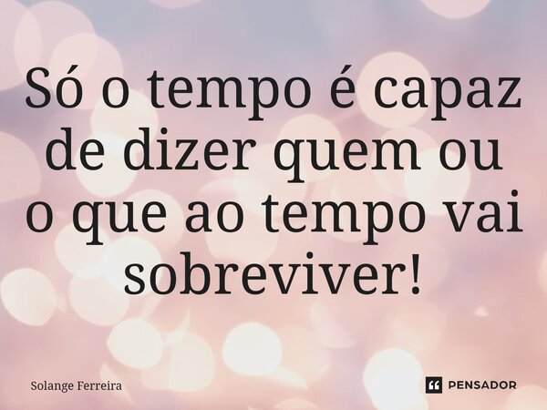Só o tempo é capaz de dizer quem ou o que ao tempo vai sobreviver!... Frase de Solange Ferreira.