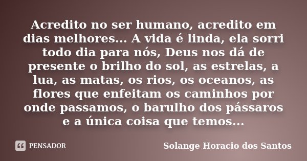 Acredito no ser humano, acredito em dias melhores... A vida é linda, ela sorri todo dia para nós, Deus nos dá de presente o brilho do sol, as estrelas, a lua, a... Frase de Solange Horacio dos Santos.