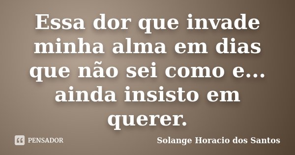 Essa dor que invade minha alma em dias que não sei como e... ainda insisto em querer.... Frase de Solange Horacio dos Santos.
