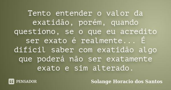 Tento entender o valor da exatidão, porém, quando questiono, se o que eu acredito ser exato é realmente... É difícil saber com exatidão algo que poderá não ser ... Frase de Solange Horacio dos Santos.