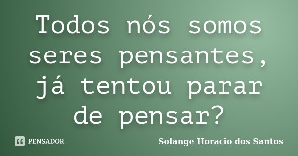 Todos nós somos seres pensantes, já tentou parar de pensar?... Frase de Solange Horacio dos Santos.