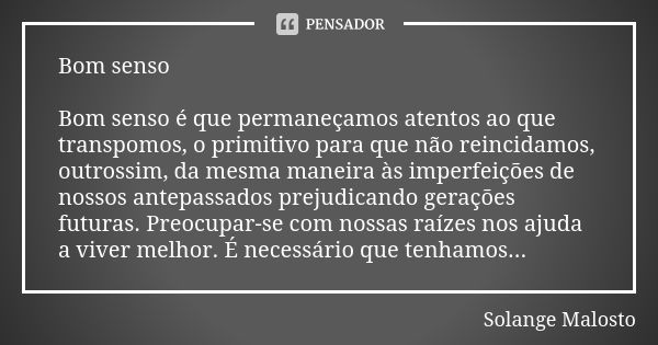 Bom senso Bom senso é que permaneçamos atentos ao que transpomos, o primitivo para que não reincidamos, outrossim, da mesma maneira às imperfeições de nossos an... Frase de Solange Malosto.