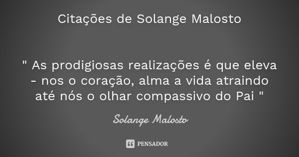 Citações de Solange Malosto " As prodigiosas realizações é que eleva - nos o coração, alma a vida atraindo até nós o olhar compassivo do Pai "... Frase de Solange Malosto.