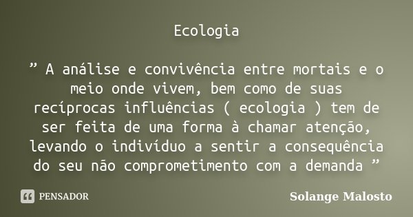 Ecologia ” A análise e convivência entre mortais e o meio onde vivem, bem como de suas recíprocas influências ( ecologia ) tem de ser feita de uma forma à chama... Frase de Solange Malosto.