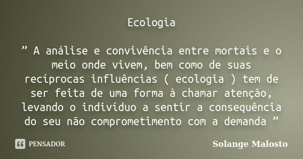 Ecologia ” A análise e convivência entre mortais e o meio onde vivem, bem como de suas recíprocas influências ( ecologia ) tem de ser feita de uma forma à chama... Frase de Solange Malosto.