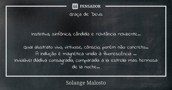 Graça de Deus Instintiva, sinfônica, cândida e relutância reluzente... Qual abstrato vivo, virtuose, cônscio, porém não concreto... A indução é magnética unida ... Frase de Solange Malosto.