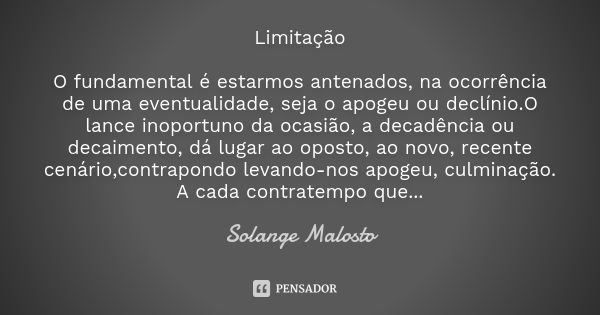 Limitação O fundamental é estarmos antenados, na ocorrência de uma eventualidade, seja o apogeu ou declínio.O lance inoportuno da ocasião, a decadência ou decai... Frase de Solange Malosto.