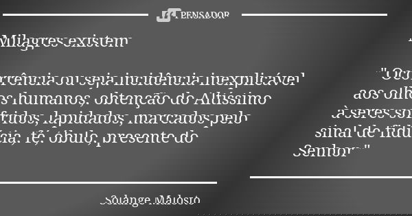 Milagres existem " Ocorrência ou seja incidência inexplicável aos olhos humanos, obtenção do Altíssimo à seres sofridos, lapidados, marcados pelo sinal de ... Frase de Solange Malosto.