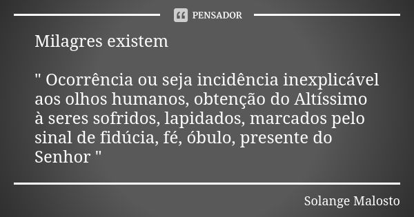 Milagres existem " Ocorrência ou seja incidência inexplicável aos olhos humanos, obtenção do Altíssimo à seres sofridos, lapidados, marcados pelo sinal de ... Frase de Solange Malosto.