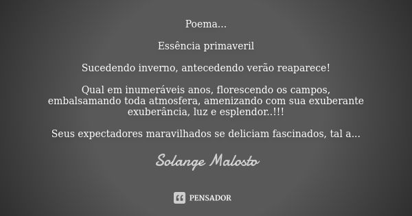 Poema... Essência primaveril Sucedendo inverno, antecedendo verão reaparece! Qual em inumeráveis anos, florescendo os campos, embalsamando toda atmosfera, ameni... Frase de Solange Malosto.