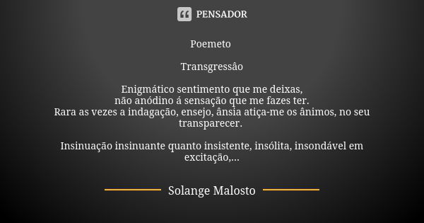 Poemeto Transgressâo Enigmático sentimento que me deixas, não anódino á sensação que me fazes ter. Rara as vezes a indagação, ensejo, ânsia atiça-me os ânimos, ... Frase de Solange Malosto.