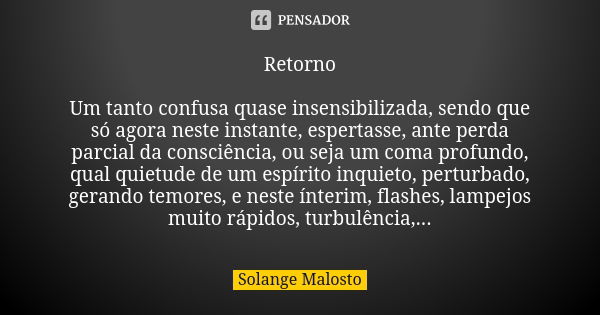 Retorno Um tanto confusa quase insensibilizada, sendo que só agora neste instante, espertasse, ante perda parcial da consciência, ou seja um coma profundo, qual... Frase de Solange Malosto.