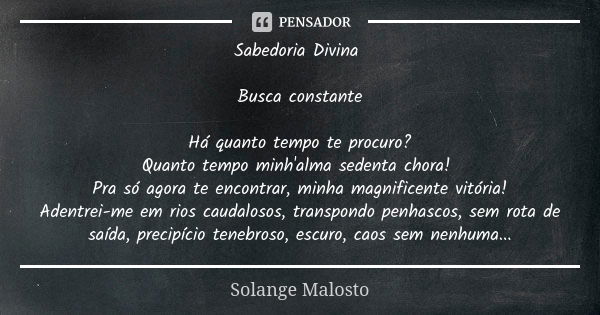 Sabedoria Divina Busca constante Há quanto tempo te procuro? Quanto tempo minh'alma sedenta chora! Pra só agora te encontrar, minha magnificente vitória! Adentr... Frase de Solange Malosto.