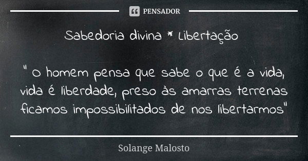 Sabedoria divina * Libertação " O homem pensa que sabe o que é a vida, vida é liberdade, preso às amarras terrenas ficamos impossibilitados de nos libertar... Frase de Solange Malosto.