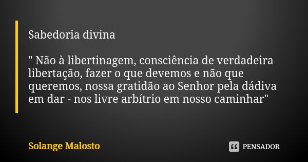 Sabedoria divina " Não à libertinagem, consciência de verdadeira libertação, fazer o que devemos e não que queremos, nossa gratidão ao Senhor pela dádiva e... Frase de Solange Malosto.