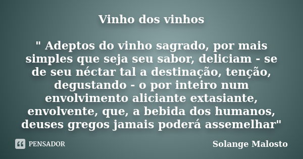 Vinho dos vinhos " Adeptos do vinho sagrado, por mais simples que seja seu sabor, deliciam - se de seu néctar tal a destinação, tenção, degustando - o por ... Frase de Solange Malosto.