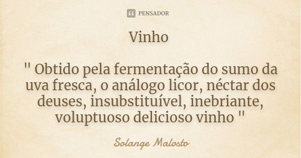 Vinho " Obtido pela fermentação do sumo da uva fresca, o análogo licor, néctar dos deuses, insubstituível, inebriante, voluptuoso delicioso vinho "... Frase de Solange Malosto.