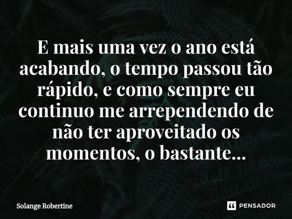 ⁠E mais uma vez o ano está acabando, o tempo passou tão rápido, e como sempre eu continuo me arrependendo de não ter aproveitado os momentos, o bastante...... Frase de Solange Robertine.