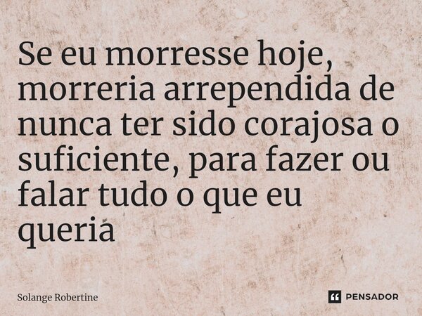 ⁠Se eu morresse hoje, morreria arrependida de nunca ter sido corajosa o suficiente, para fazer ou falar tudo o que eu queria... Frase de Solange Robertine.