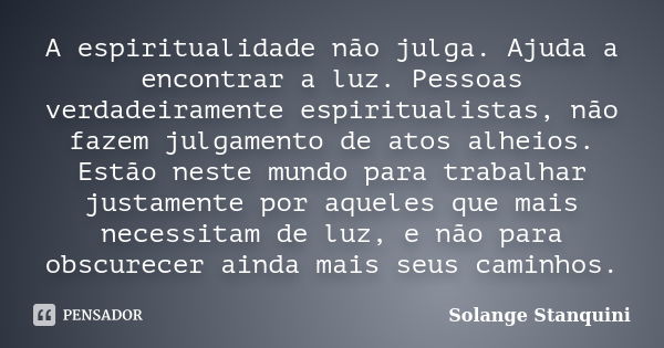 A espiritualidade não julga. Ajuda a encontrar a luz. Pessoas verdadeiramente espiritualistas, não fazem julgamento de atos alheios. Estão neste mundo para trab... Frase de Solange Stanquini.