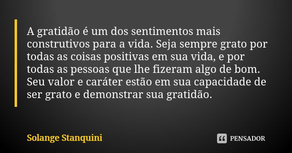 A gratidão é um dos sentimentos mais construtivos para a vida. Seja sempre grato por todas as coisas positivas em sua vida, e por todas as pessoas que lhe fizer... Frase de Solange Stanquini.