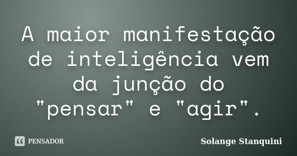 A maior manifestação de inteligência vem da junção do "pensar" e "agir".... Frase de Solange Stanquini.