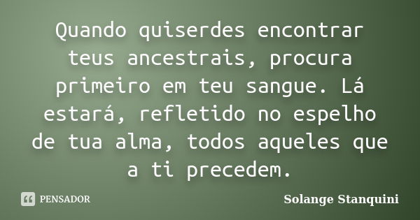 Quando quiserdes encontrar teus ancestrais, procura primeiro em teu sangue. Lá estará, refletido no espelho de tua alma, todos aqueles que a ti precedem.... Frase de Solange Stanquini.