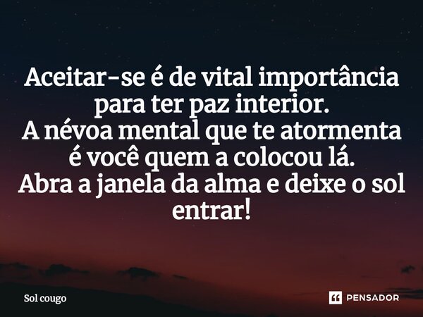 ⁠Aceitar-se é de vital importância para ter paz interior. A névoa mental que te atormenta é você quem a colocou lá. Abra a janela da alma e deixe o sol entrar!... Frase de Sol cougo.